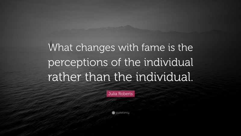 Julia Roberts Quote: “What changes with fame is the perceptions of the individual rather than the individual.”