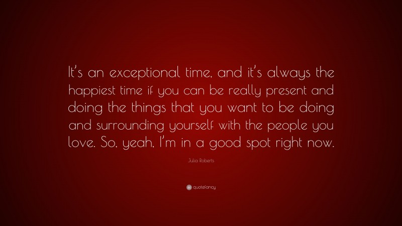 Julia Roberts Quote: “It’s an exceptional time, and it’s always the happiest time if you can be really present and doing the things that you want to be doing and surrounding yourself with the people you love. So, yeah, I’m in a good spot right now.”