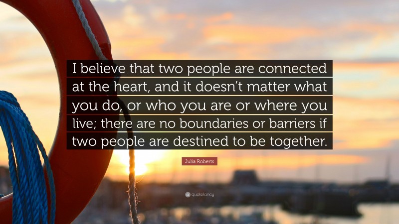 Julia Roberts Quote: “I believe that two people are connected at the heart, and it doesn’t matter what you do, or who you are or where you live; there are no boundaries or barriers if two people are destined to be together.”