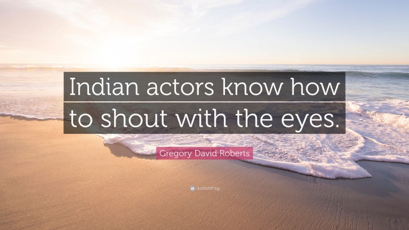 Gregory David Roberts Quote: “Indian actors know how to shout with the eyes.”