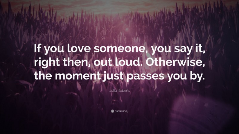 Julia Roberts Quote: “If you love someone, you say it, right then, out loud. Otherwise, the moment just passes you by.”