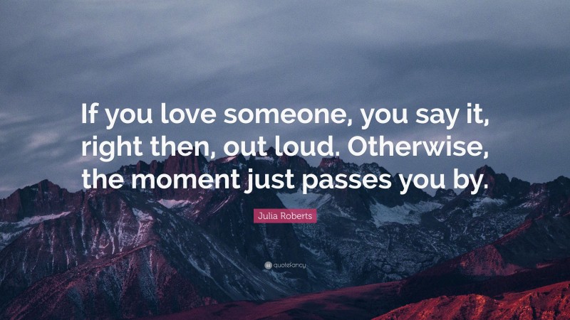 Julia Roberts Quote: “If you love someone, you say it, right then, out loud. Otherwise, the moment just passes you by.”