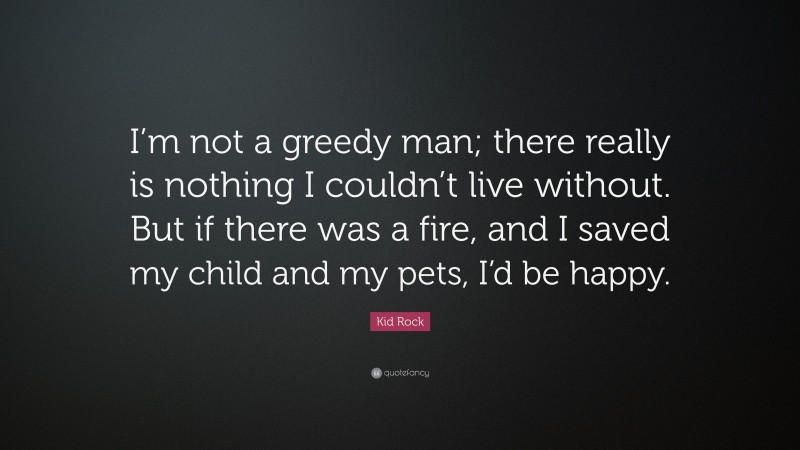 Kid Rock Quote: “I’m not a greedy man; there really is nothing I couldn’t live without. But if there was a fire, and I saved my child and my pets, I’d be happy.”