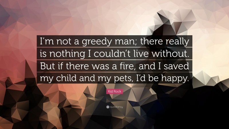 Kid Rock Quote: “I’m not a greedy man; there really is nothing I couldn’t live without. But if there was a fire, and I saved my child and my pets, I’d be happy.”