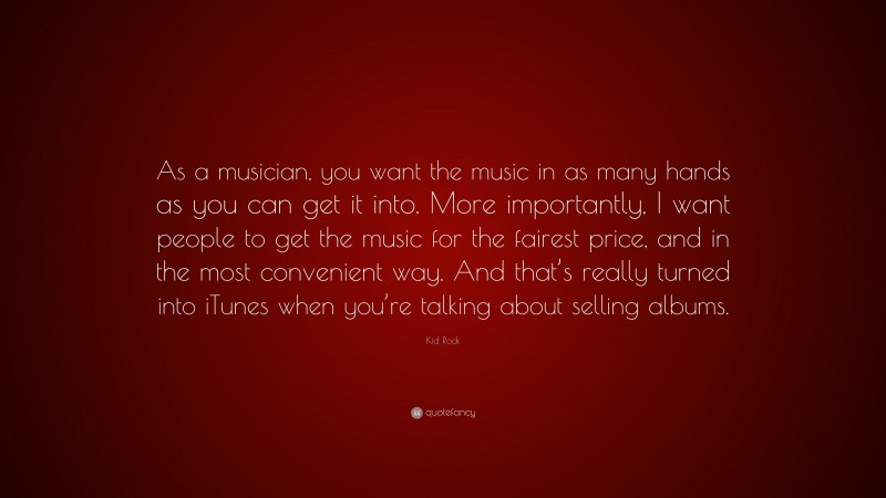 Kid Rock Quote: “As a musician, you want the music in as many hands as you can get it into. More importantly, I want people to get the music for the fairest price, and in the most convenient way. And that’s really turned into iTunes when you’re talking about selling albums.”