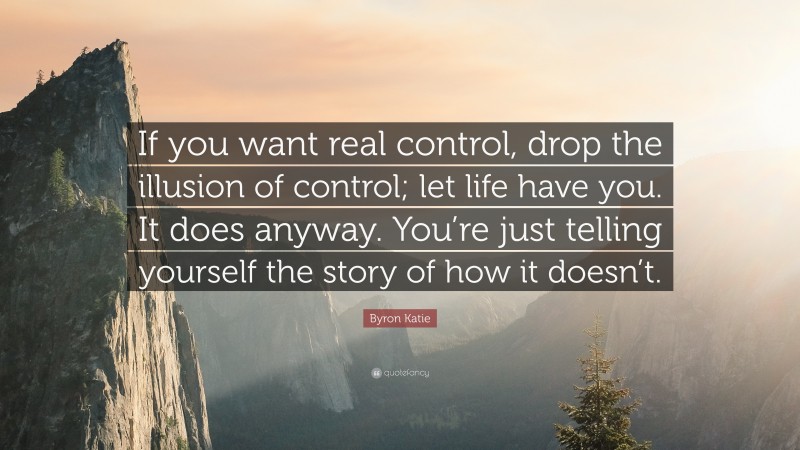 Byron Katie Quote: “If you want real control, drop the illusion of control; let life have you. It does anyway. You’re just telling yourself the story of how it doesn’t.”