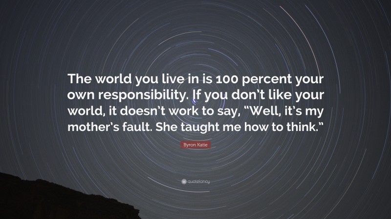 Byron Katie Quote: “The world you live in is 100 percent your own responsibility. If you don’t like your world, it doesn’t work to say, “Well, it’s my mother’s fault. She taught me how to think.””