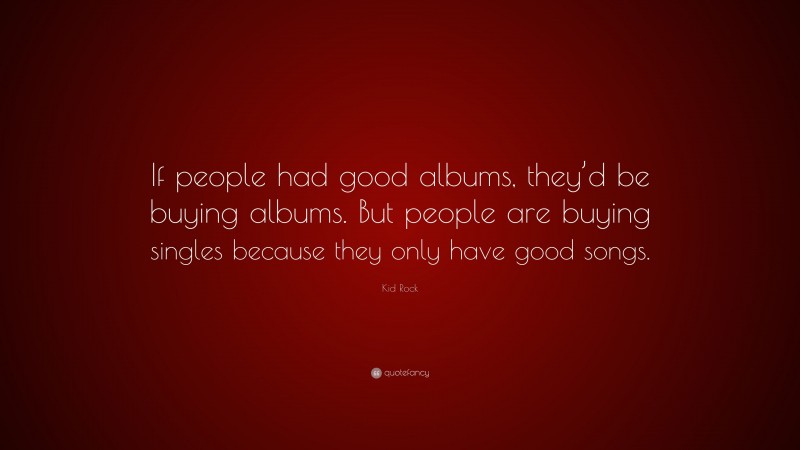 Kid Rock Quote: “If people had good albums, they’d be buying albums. But people are buying singles because they only have good songs.”