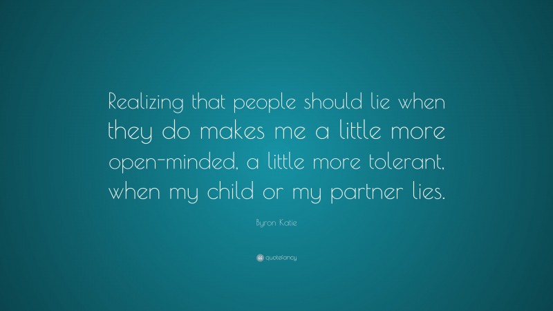 Byron Katie Quote: “Realizing that people should lie when they do makes me a little more open-minded, a little more tolerant, when my child or my partner lies.”