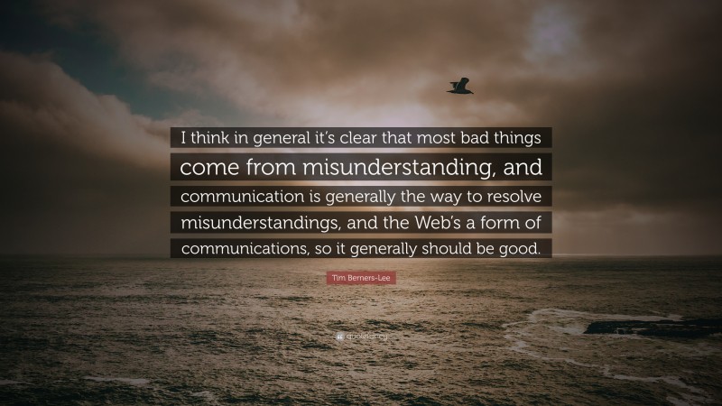Tim Berners-Lee Quote: “I think in general it’s clear that most bad things come from misunderstanding, and communication is generally the way to resolve misunderstandings, and the Web’s a form of communications, so it generally should be good.”