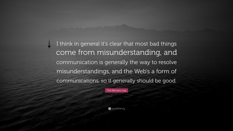 Tim Berners-Lee Quote: “I think in general it’s clear that most bad things come from misunderstanding, and communication is generally the way to resolve misunderstandings, and the Web’s a form of communications, so it generally should be good.”