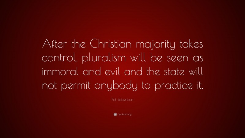 Pat Robertson Quote: “After the Christian majority takes control, pluralism will be seen as immoral and evil and the state will not permit anybody to practice it.”