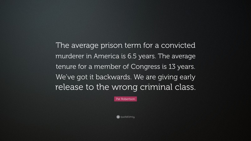 Pat Robertson Quote: “The average prison term for a convicted murderer in America is 6.5 years. The average tenure for a member of Congress is 13 years. We’ve got it backwards. We are giving early release to the wrong criminal class.”