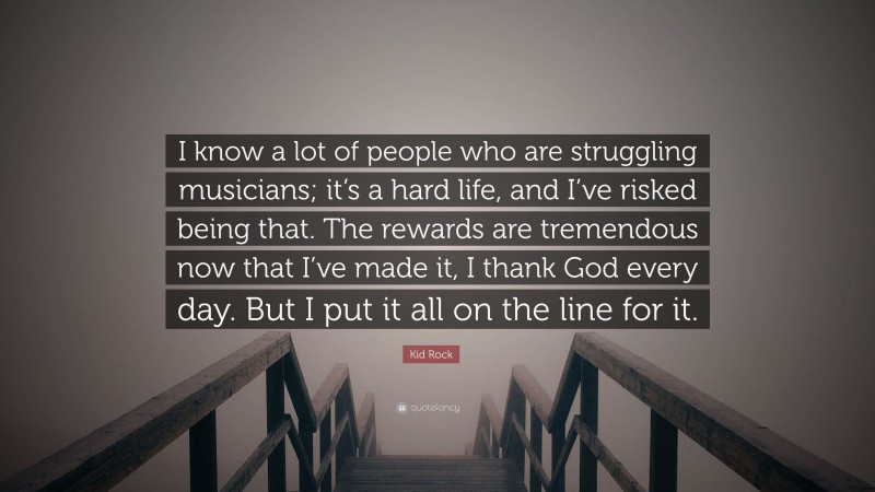 Kid Rock Quote: “I know a lot of people who are struggling musicians; it’s a hard life, and I’ve risked being that. The rewards are tremendous now that I’ve made it, I thank God every day. But I put it all on the line for it.”