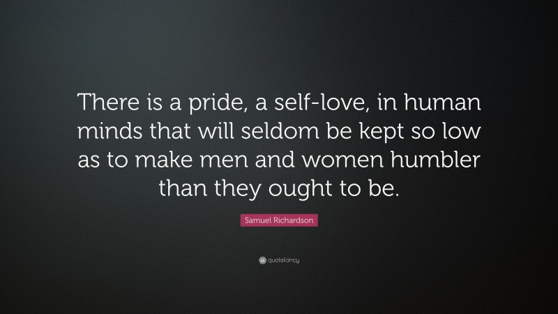 Samuel Richardson Quote: “There is a pride, a self-love, in human minds that will seldom be kept so low as to make men and women humbler than they ought to be.”