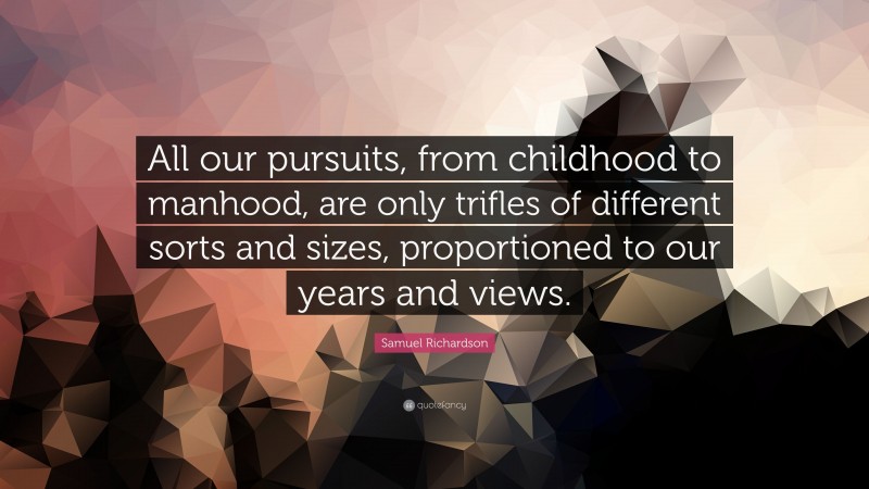 Samuel Richardson Quote: “All our pursuits, from childhood to manhood, are only trifles of different sorts and sizes, proportioned to our years and views.”