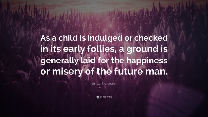 Samuel Richardson Quote: “As a child is indulged or checked in its early follies, a ground is generally laid for the happiness or misery of the future man.”