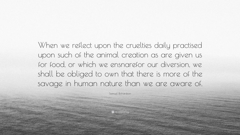 Samuel Richardson Quote: “When we reflect upon the cruelties daily practised upon such of the animal creation as are given us for food, or which we ensnarefor our diversion, we shall be obliged to own that there is more of the savage in human nature than we are aware of.”