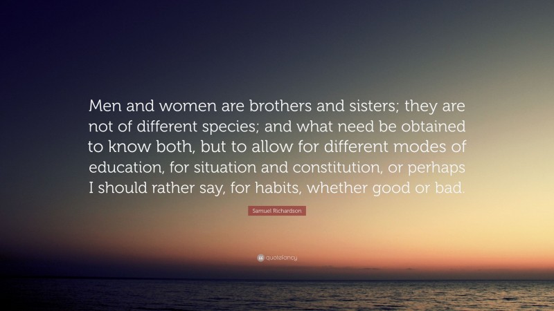 Samuel Richardson Quote: “Men and women are brothers and sisters; they are not of different species; and what need be obtained to know both, but to allow for different modes of education, for situation and constitution, or perhaps I should rather say, for habits, whether good or bad.”