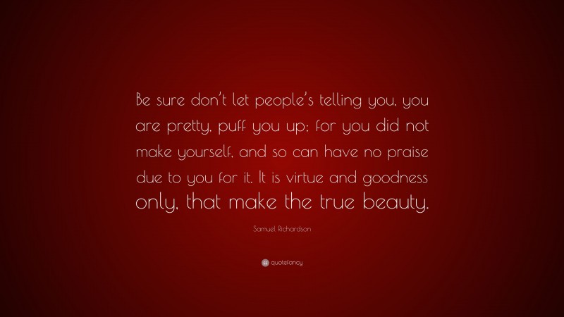 Samuel Richardson Quote: “Be sure don’t let people’s telling you, you are pretty, puff you up; for you did not make yourself, and so can have no praise due to you for it. It is virtue and goodness only, that make the true beauty.”