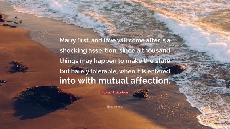 Samuel Richardson Quote: “Marry first, and love will come after is a shocking assertion; since a thousand things may happen to make the state but barely tolerable, when it is entered into with mutual affection.”