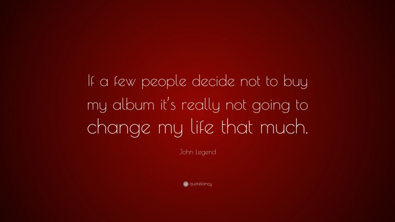 John Legend Quote: “If a few people decide not to buy my album it’s really not going to change my life that much.”