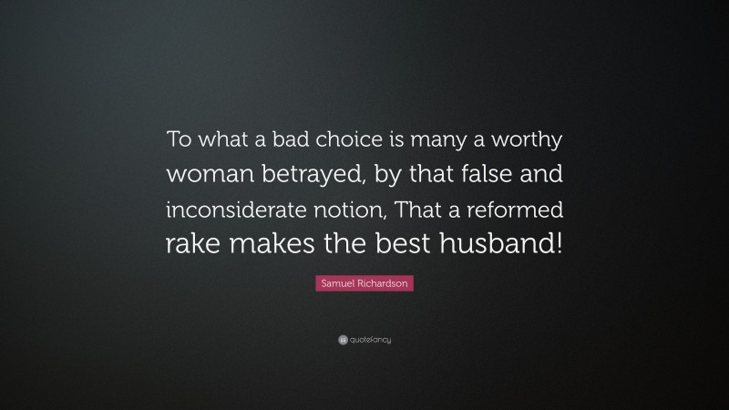 Samuel Richardson Quote: “To what a bad choice is many a worthy woman betrayed, by that false and inconsiderate notion, That a reformed rake makes the best husband!”