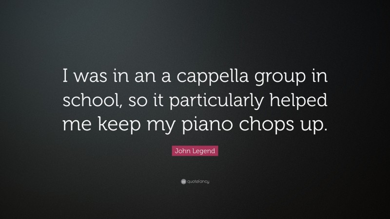 John Legend Quote: “I was in an a cappella group in school, so it particularly helped me keep my piano chops up.”