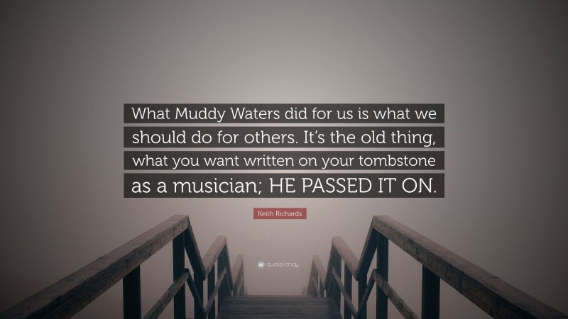 Keith Richards Quote: “What Muddy Waters did for us is what we should do for others. It’s the old thing, what you want written on your tombstone as a musician; HE PASSED IT ON.”