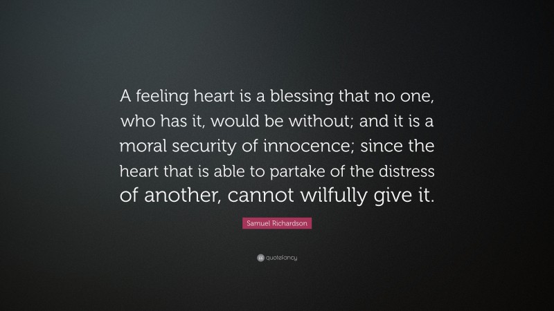 Samuel Richardson Quote: “A feeling heart is a blessing that no one, who has it, would be without; and it is a moral security of innocence; since the heart that is able to partake of the distress of another, cannot wilfully give it.”