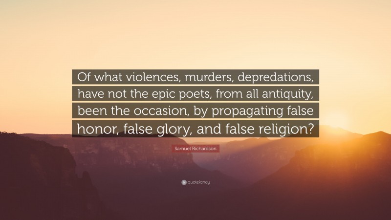 Samuel Richardson Quote: “Of what violences, murders, depredations, have not the epic poets, from all antiquity, been the occasion, by propagating false honor, false glory, and false religion?”