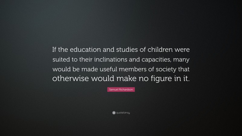 Samuel Richardson Quote: “If the education and studies of children were suited to their inclinations and capacities, many would be made useful members of society that otherwise would make no figure in it.”