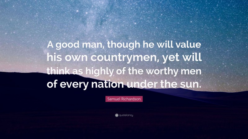 Samuel Richardson Quote: “A good man, though he will value his own countrymen, yet will think as highly of the worthy men of every nation under the sun.”