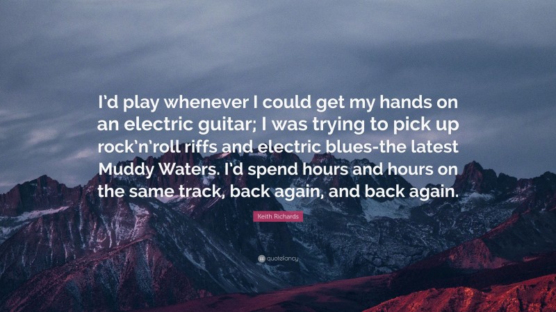 Keith Richards Quote: “I’d play whenever I could get my hands on an electric guitar; I was trying to pick up rock’n’roll riffs and electric blues-the latest Muddy Waters. I’d spend hours and hours on the same track, back again, and back again.”