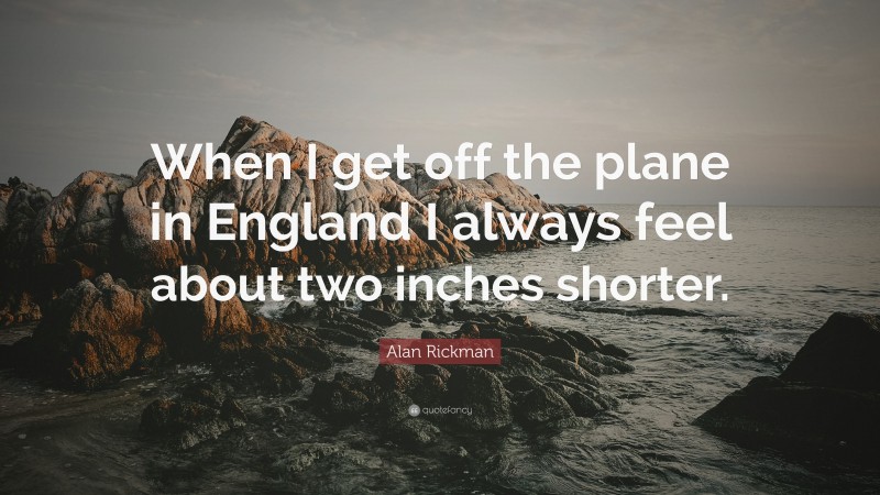 Alan Rickman Quote: “When I get off the plane in England I always feel about two inches shorter.”