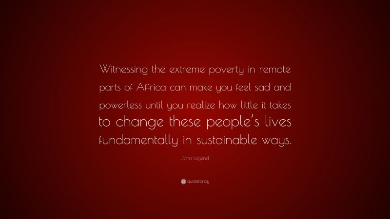 John Legend Quote: “Witnessing the extreme poverty in remote parts of Affrica can make you feel sad and powerless until you realize how little it takes to change these people’s lives fundamentally in sustainable ways.”