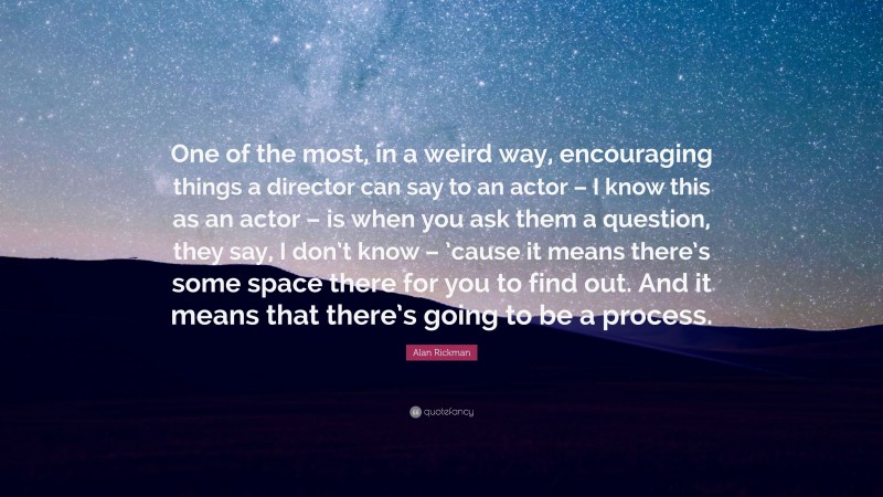 Alan Rickman Quote: “One of the most, in a weird way, encouraging things a director can say to an actor – I know this as an actor – is when you ask them a question, they say, I don’t know – ’cause it means there’s some space there for you to find out. And it means that there’s going to be a process.”