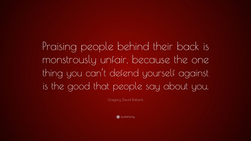 Gregory David Roberts Quote: “Praising people behind their back is monstrously unfair, because the one thing you can’t defend yourself against is the good that people say about you.”