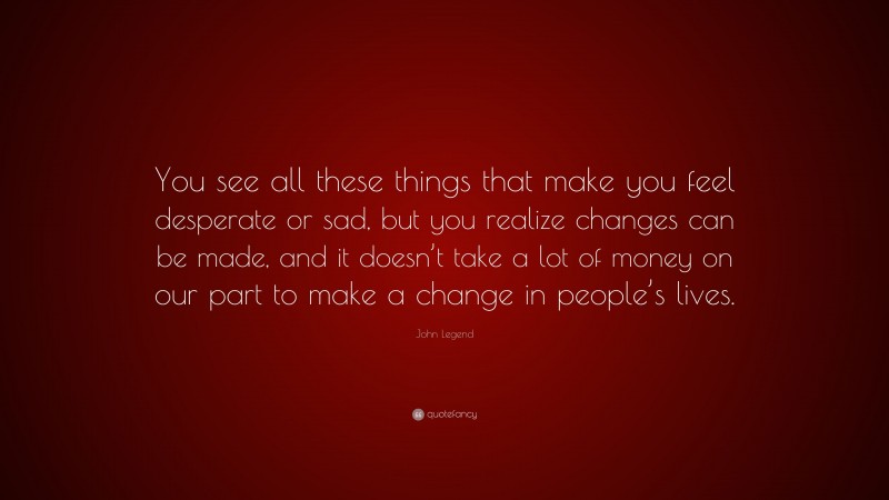 John Legend Quote: “You see all these things that make you feel desperate or sad, but you realize changes can be made, and it doesn’t take a lot of money on our part to make a change in people’s lives.”