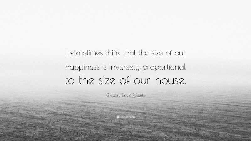 Gregory David Roberts Quote: “I sometimes think that the size of our happiness is inversely proportional to the size of our house.”