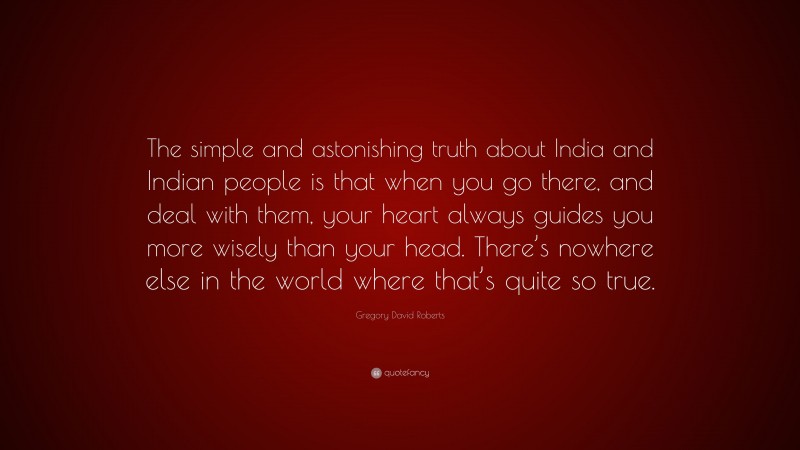 Gregory David Roberts Quote: “The simple and astonishing truth about India and Indian people is that when you go there, and deal with them, your heart always guides you more wisely than your head. There’s nowhere else in the world where that’s quite so true.”