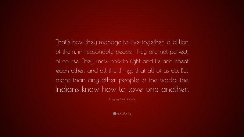 Gregory David Roberts Quote: “That’s how they manage to live together, a billion of them, in reasonable peace. They are not perfect, of course. They know how to fight and lie and cheat each other, and all the things that all of us do. But more than any other people in the world, the Indians know how to love one another.”