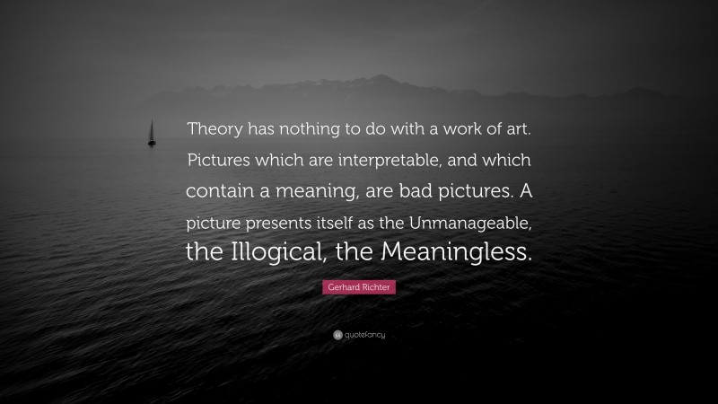Gerhard Richter Quote: “Theory has nothing to do with a work of art. Pictures which are interpretable, and which contain a meaning, are bad pictures. A picture presents itself as the Unmanageable, the Illogical, the Meaningless.”