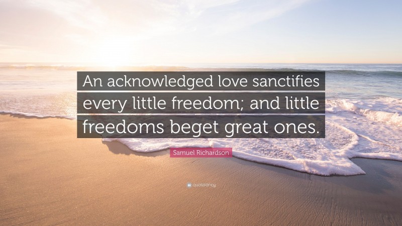 Samuel Richardson Quote: “An acknowledged love sanctifies every little freedom; and little freedoms beget great ones.”