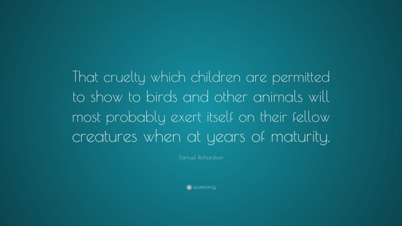Samuel Richardson Quote: “That cruelty which children are permitted to show to birds and other animals will most probably exert itself on their fellow creatures when at years of maturity.”