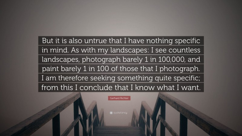 Gerhard Richter Quote: “But it is also untrue that I have nothing specific in mind. As with my landscapes: I see countless landscapes, photograph barely 1 in 100,000, and paint barely 1 in 100 of those that I photograph. I am therefore seeking something quite specific; from this I conclude that I know what I want.”