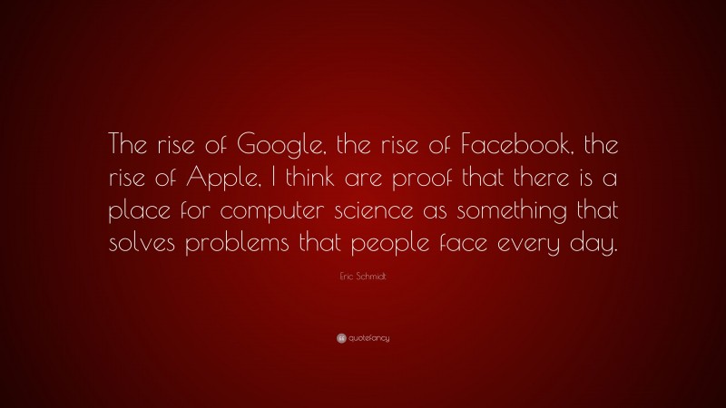Eric Schmidt Quote: “The rise of Google, the rise of Facebook, the rise of Apple, I think are proof that there is a place for computer science as something that solves problems that people face every day.”