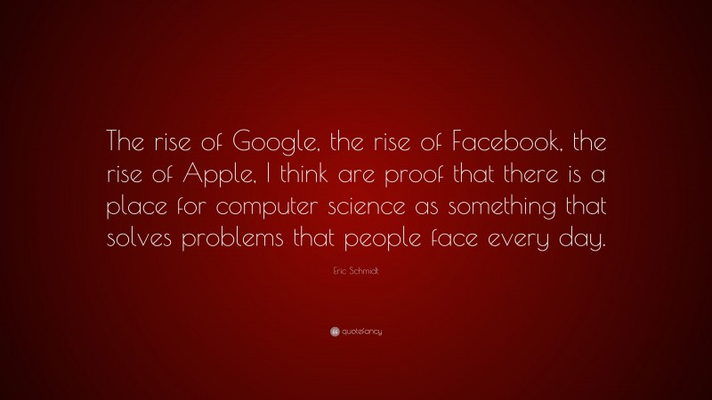Eric Schmidt Quote: “The rise of Google, the rise of Facebook, the rise of Apple, I think are proof that there is a place for computer science as something that solves problems that people face every day.”