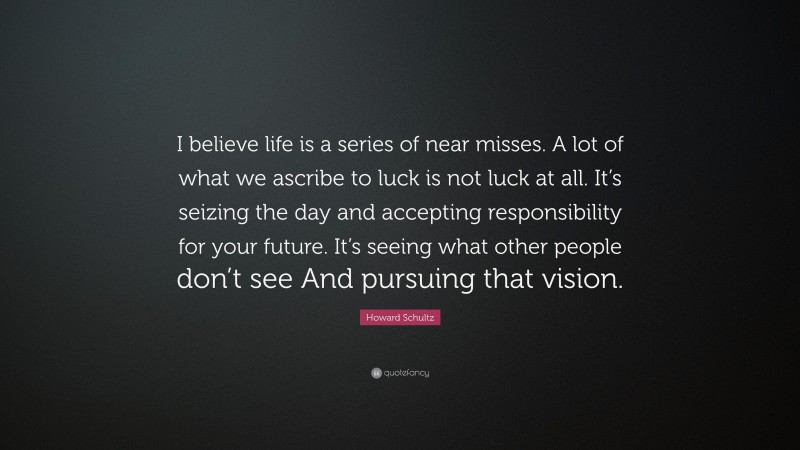 Howard Schultz Quote: “I believe life is a series of near misses. A lot of what we ascribe to luck is not luck at all. It’s seizing the day and accepting responsibility for your future. It’s seeing what other people don’t see And pursuing that vision.”
