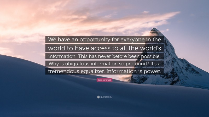 Eric Schmidt Quote: “We have an opportunity for everyone in the world to have access to all the world’s information. This has never before been possible. Why is ubiquitous information so profound? It’s a tremendous equalizer. Information is power.”